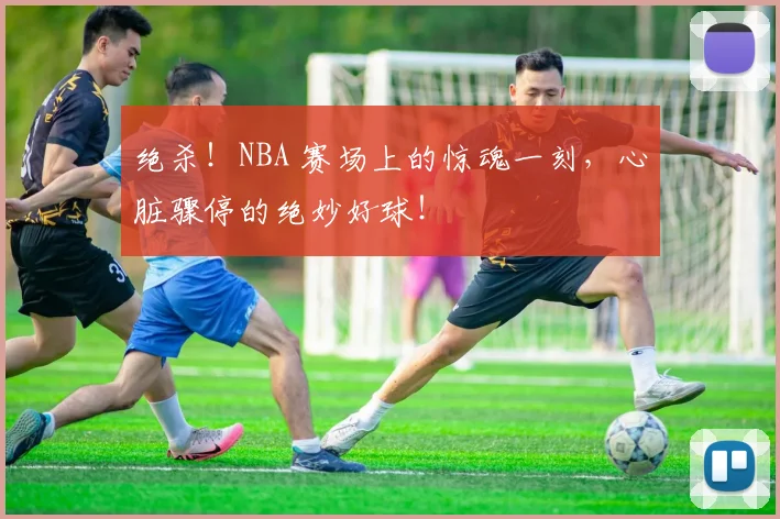 绝杀!NBA 赛场上的惊魂一刻,心脏骤停的绝妙好球!