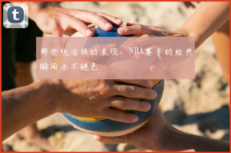那些统治级的表现，NBA赛季的经典瞬间永不褪色
