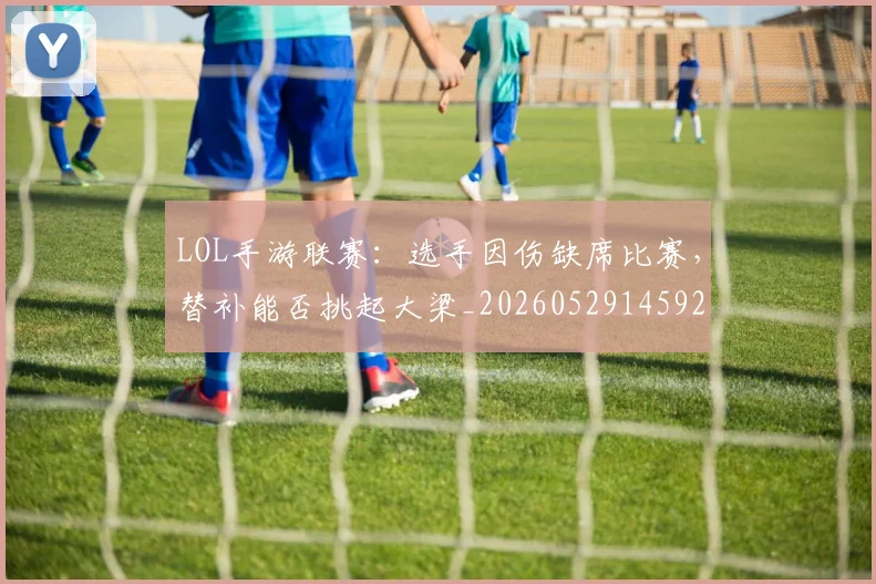LOL手游联赛:选手因伤缺席比赛,替补能否挑起大梁_20260529145929