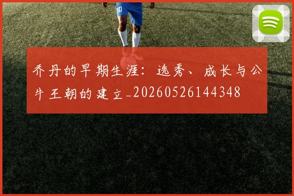 乔丹的早期生涯：选秀、成长与公牛王朝的建立_20260526144348