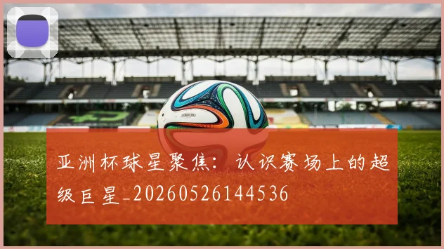 亚洲杯球星聚焦:认识赛场上的超级巨星_20260526144536