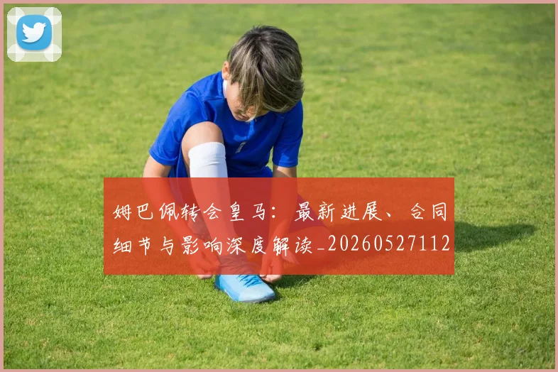 姆巴佩转会皇马:最新进展、合同细节与影响深度解读_20260527112219
