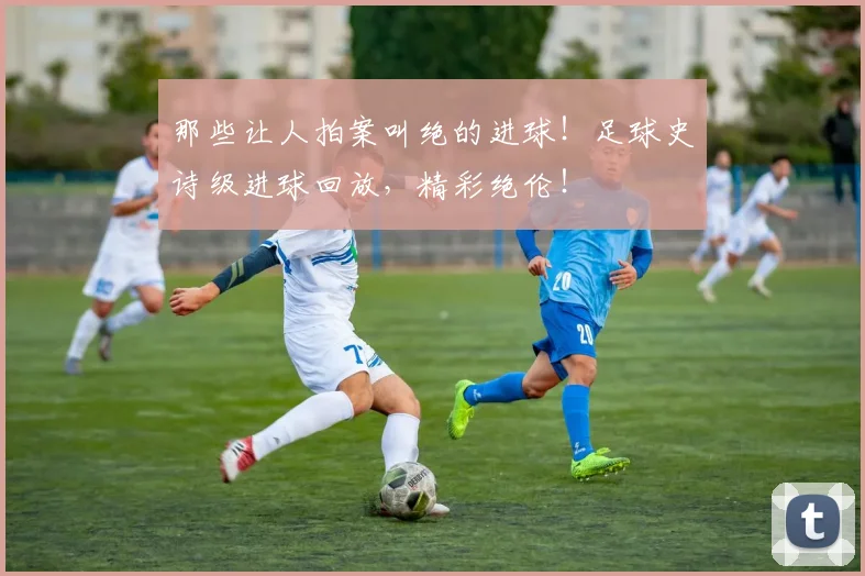那些让人拍案叫绝的进球！足球史诗级进球回放，精彩绝伦！