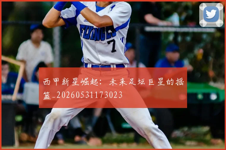 西甲新星崛起:未来足坛巨星的摇篮_20260531173023