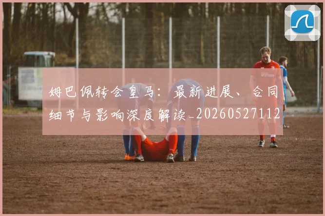 姆巴佩转会皇马:最新进展、合同细节与影响深度解读_20260527112219