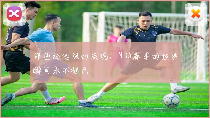 那些统治级的表现,NBA赛季的经典瞬间永不褪色