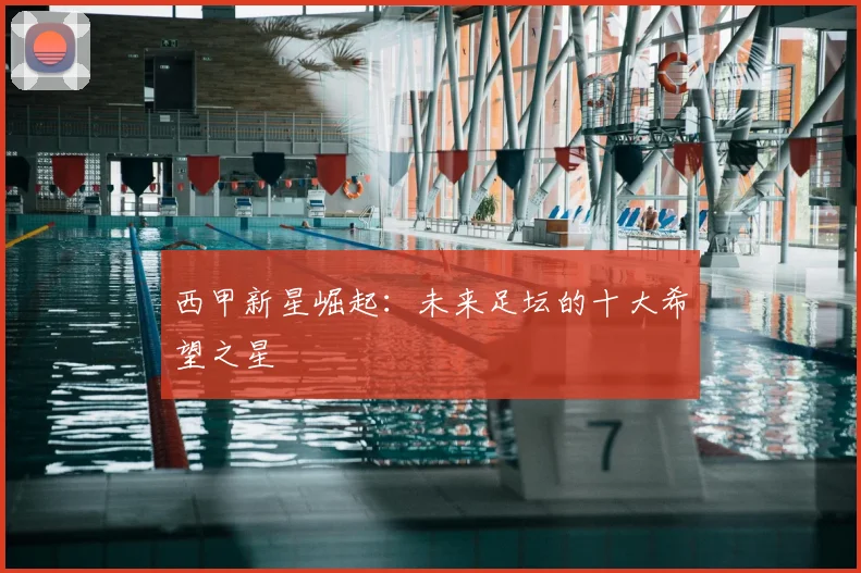 西甲新星崛起：未来足坛的十大希望之星