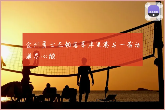 金州勇士王朝落幕库里赛后一番话道尽心酸